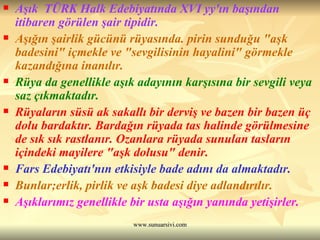 Aşık  TÜRK Halk Edebiyatında XVI yy'ın başından itibaren görülen şair tipidir.  Aşığın şairlik gücünü rüyasında. pirin sunduğu "aşk badesini" içmekle ve "sevgilisinin hayalini" görmekle kazandığına inanılır.  Rüya da genellikle aşık adayının karşısına bir sevgili veya saz çıkmaktadır.  Rüyaların süsü ak sakallı bir derviş ve bazen bir bazen üç dolu bardaktır. Bardağın rüyada tas halinde görülmesine de sık sık rastlanır. Ozanlara rüyada sunulan tasların içindeki mayilere "aşk dolusu" denir.  Fars Edebiyatı'nın etkisiyle bade adını da almaktadır. Bunlar;erlik, pirlik ve aşk badesi diye adlandırılır. Aşıklarımız genellikle bir usta aşığın yanında yetişirler.  