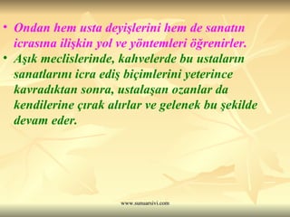 Ondan hem usta deyişlerini hem de sanatın icrasına ilişkin yol ve yöntemleri öğrenirler.  Aşık meclislerinde, kahvelerde bu ustaların sanatlarını icra ediş biçimlerini yeterince kavradıktan sonra, ustalaşan ozanlar da kendilerine çırak alırlar ve gelenek bu şekilde devam eder.  