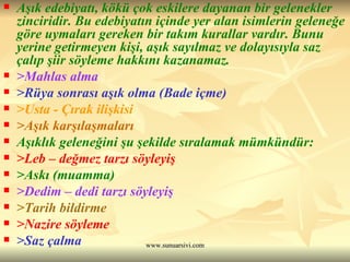 Aşık edebiyatı, kökü çok eskilere dayanan bir gelenekler zinciridir. Bu edebiyatın içinde yer alan isimlerin geleneğe göre uymaları gereken bir takım kurallar vardır. Bunu yerine getirmeyen kişi, aşık sayılmaz ve dolayısıyla saz çalıp şiir söyleme hakkını kazanamaz.  >Mahlas alma >Rüya sonrası aşık olma (Bade içme) >Usta - Çırak ilişkisi >Aşık karşılaşmaları Aşıklık geleneğini şu şekilde sıralamak mümkündür: >Leb – değmez tarzı söyleyiş >Askı (muamma) >Dedim – dedi tarzı söyleyiş >Tarih bildirme >Nazire söyleme >Saz çalma  