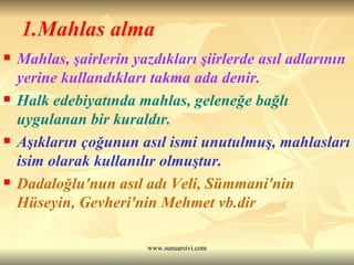 1.Mahlas alma Mahlas, şairlerin yazdıkları şiirlerde asıl adlarının yerine kullandıkları takma ada denir. Halk edebiyatında mahlas, geleneğe bağlı uygulanan bir kuraldır.  Aşıkların çoğunun asıl ismi unutulmuş, mahlasları isim olarak kullanılır olmuştur.  Dadaloğlu'nun asıl adı Veli, Sümmani'nin Hüseyin, Gevheri'nin Mehmet vb.dir 