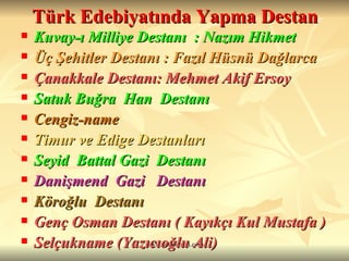 Türk Edebiyatında Yapma Destan Kuvay-ı Milliye Destanı  : Nazım Hikmet Üç Şehitler Destanı : Fazıl Hüsnü Dağlarca Çanakkale Destanı: Mehmet Akif Ersoy Satuk Buğra  Han  Destanı Cengiz-name Timur ve Edige Destanları Seyid  Battal Gazi  Destanı   Danişmend  Gazi  Destanı   Köroğlu  Destanı Genç Osman Destanı ( Kayıkçı Kul Mustafa ) Selçukname (Yazıcıoğlu Ali) 