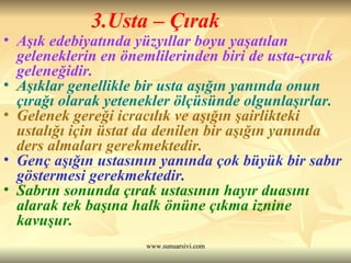 3.Usta – Çırak Aşık edebiyatında yüzyıllar boyu yaşatılan geleneklerin en önemlilerinden biri de usta-çırak geleneğidir.  Aşıklar genellikle bir usta aşığın yanında onun çırağı olarak yetenekler ölçüsünde olgunlaşırlar.  Gelenek gereği icracılık ve aşığın şairlikteki ustalığı için üstat da denilen bir aşığın yanında ders almaları gerekmektedir.  Genç aşığın ustasının yanında çok büyük bir sabır göstermesi gerekmektedir.  Sabrın sonunda çırak ustasının hayır duasını alarak tek başına halk önüne çıkma iznine kavuşur.  