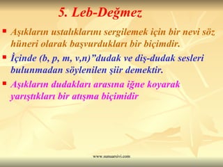 5. Leb-Değmez Aşıkların ustalıklarını sergilemek için bir nevi söz hüneri olarak başvurdukları bir biçimdir.  İçinde (b, p, m, v,n)”dudak ve diş-dudak sesleri bulunmadan söylenilen şiir demektir.  Aşıkların dudakları arasına iğne koyarak yarıştıkları bir atışma biçimidir 