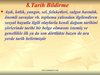 8.Tarih Bildirme Aşık, kıtlık, yangın, sel, felaketleri, salgın hastalık, önemli savaşlar vb. toplumu yakından ilgilendiren sosyal hayatla ilgili olaylarla kendi doğum tarihini şiirlerinde tarihi bir belge olmasını istemiş ve genellikle ilk ya da son dörtlükte bazen de ara yerde tarih belirtmiştir 