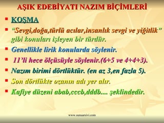 AŞIK EDEBİYATI NAZIM BİÇİMLERİ KOŞMA   “ Sevgi,doğa,türlü acılar,insanlık sevgi ve yiğitlik ” gibi konuları işleyen bir türdür. Genellikle lirik konularda söylenir. 11’li hece ölçüsüyle söylenir.(6+5 ve 4+4+3).  Nazım birimi dörtlüktür. (en az 3,en fazla 5).  Son dörtlükte ozanın adı yer alır.  Kafiye düzeni abab,cccb,dddb.... şeklindedir. 