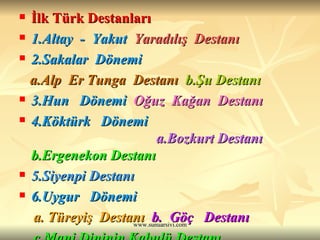İlk Türk Destanları  1.Altay  -  Yakut  Yaradılış  Destanı 2.Sakalar  Dönemi   a.Alp  Er Tunga  Destanı   b.Şu Destanı  3.Hun  Dönemi   Oğuz  Kağan  Destanı 4.Köktürk  Dönemi   a.Bozkurt Destanı   b.Ergenekon Destanı 5.Siyenpi Destanı   6.Uygur  Dönemi   a. Türeyiş  Destanı   b.  Göç  Destanı  c.Mani Dininin Kabulü Destanı 