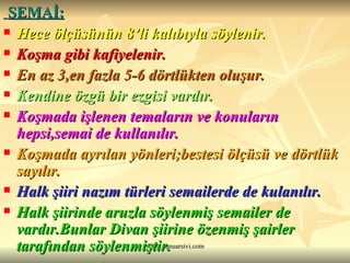 SEMAİ:   Hece ölçüsünün 8’li kalıbıyla söylenir.  Koşma gibi kafiyelenir. En az 3,en fazla 5-6 dörtlükten oluşur. Kendine özgü bir ezgisi vardır.  Koşmada işlenen temaların ve konuların hepsi,semai de kullanılır. Koşmada ayrılan yönleri;bestesi ölçüsü ve dörtlük sayılır. Halk şiiri nazım türleri semailerde de kulanılır. Halk şiirinde aruzla söylenmiş semailer de vardır.Bunlar Divan şiirine özenmiş şairler tarafından söylenmiştir. 