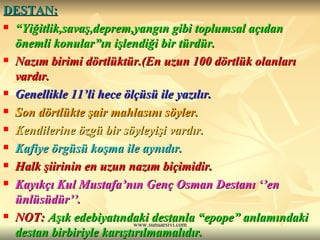 DESTAN:   “ Yiğitlik,savaş,deprem,yangın gibi toplumsal açıdan önemli konular”ın işlendiği bir türdür.  Nazım birimi dörtlüktür.(En uzun 100 dörtlük olanları vardır.  Genellikle 11’li hece ölçüsü ile yazılır. Son dörtlükte şair mahlasını söyler. Kendilerine özgü bir söyleyişi vardır.  Kafiye örgüsü koşma ile aynıdır.  Halk şiirinin en uzun nazım biçimidir. Kayıkçı Kul Mustafa’nın Genç Osman Destanı ‘’en ünlüsüdür’’. NOT:  Aşık edebiyatındaki destanla “epope” anlamındaki destan birbiriyle karıştırılmamalıdır. 