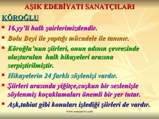 AŞIK EDEBİYATI SANATÇILARI KÖROĞLU   16.yy’li halk şairlerimizdendir.  Bolu Beyi ile yaptığı mücadele ile tanınır. Köroğlu’nun şiirleri, onun adının çevresinde oluşturulan  halk hikayeleri arasına serpiştirilmiştir. Hikayelerin 24 farklı söylenişi vardır.  Şiirleri arasında yiğitçe,coşkun bir seslenişle söylenmiş koçaklamaları önemli bir yer tutar.  Aşk,tabiat gibi konuları işlediği şiirleri de vardır.  