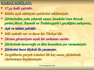 KARACAOĞLAN:   17.yy halk şairidir.  Bütün aşık edebiyatı şairlerini etkilemiştir. Şiirlerinden yola çıkarak onun Anadolu’nun birçok yerini,Mısır, Rumeli ve Trablusgarb’ı gezdiğini anlıyoruz. Aşk ve tabiat şairidir.  Dili sadedir arı ve duru bir Türkçe’dir.  Süsten gösterişten uzak bir anlatımı vardır. Şiirlerinde tasavvufa ve dini konulara yer vermemiştir.  Şiirlerini hece ölçüsü ile yazmıştır.  Sevgililerin gerçek isimleri ilk kez onun şiirlerinde söylenmeye başlanmıştır. 