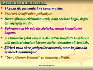 KAYIKÇI KUL MUSTAFA:  17.yy.ın ilk yarısında üne kavuşmuştur. Yeniçeri Ocağı’ndan yetişmiştir. Divan şiirinin etkisinden uzak, halk zevkine bağlı, doğal bir söyleyişi vardır. Kahramanca bir eda ile söyleyişi, nazım kusurlarını kapatır. 2. Osman’ın şehit edilişi, 4.Murat’ın Bağdat’ı kuşatması gibi tarihsel olayları işleyen şiirler, destanlar söylemiştir. Şiirleri uzun süre yeniçeriler arasında, sınır boylarında sevilerek okunmuştur. “ Genç Osman Destanı” en tanınmış şiiridir. 