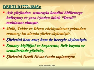DERTLİ(1772-1845): Aşk yüzünden  usturayla kendini öldürmeye kalkışmış ve yara izinden ötürü “Dertli” mahlasını almıştır. Halk, Tekke ve Divan edebiyatlarını yakından tanımış; bu alanda şiirler söylemiştir. Şiirlerini hem aruz hem de heceyle söylemiştir.  Sanatçı kişiliğini ve başarısını, lirik koşma ve semailerinde görürüz. Şiirlerini Dertli Divanı’ında toplamıştır. 