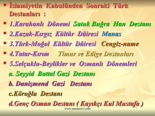 İslamiyetin  Kabulünden  Sonraki  Türk  Destanları  : 1.Karahanlı  Dönemi   Satuk Buğra  Han  Destanı 2.Kazak-Kırgız  Kültür  Dâiresi   Manas  3.Türk-Moğol  Kültür  Dâiresi   Cengiz-name 4.Tatar-Kırım  Timur ve Edige Destanları 5.Selçuklu-Beylikler ve  Osmanlı  Dönemleri   a. Seyyid  Battal Gazi  Destanı   b. Danişmend  Gazi  Destanı   c.Köroğlu  Destanı d.Genç Osman Destanı ( Kayıkçı Kul Mustafa ) 