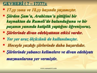 GEVHERİ ( ? – 1737?):   17.yy sonu ve 18.yy başında yaşamıştır.  Şiirden Şam’a, Arabistan’a gittiğini bir kaynaktan da Rumeli’de bulunduğunu ve bir paşanın yanında katiplik yaptığını öğreniyoruz.  Şiirlerinde divan edebiyatının etkisi vardır.  Yer yer aruz ölçüsünü de kullanılmıştır. Heceyle yazdığı şiirlerinde daha başarılıdır. Şiirlerinde yabancı kelimelere ve divan edebiyatı mazmunlarına yer vermiştir.   