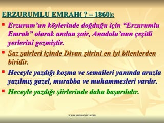 ERZURUMLU EMRAH( ? – 1860): Erzurum’un köylerinde doğduğu için “Erzurumlu Emrah” olarak anılan şair, Anadolu’nun çeşitli yerlerini gezmiştir. Saz şairleri içinde Divan şiirini en iyi bilenlerden  biridir. Heceyle yazdığı koşma ve semaileri yanında aruzla yazılmış gazel, murabba ve muhammesleri vardır. Heceyle yazdığı şiirlerinde daha başarılıdır.  