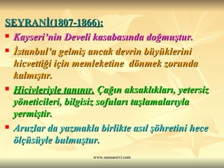 SEYRANİ(1807-1866):   Kayseri’nin Develi kasabasında doğmuştur.  İstanbul’a gelmiş ancak devrin büyüklerini hicvettiği için memleketine  dönmek zorunda kalmıştır.  Hicivleriyle tanınır.  Çağın aksaklıkları, yetersiz yöneticileri, bilgisiz sofuları taşlamalarıyla yermiştir.  Aruzlar da yazmakla birlikte asıl şöhretini hece ölçüsüyle bulmuştur. 
