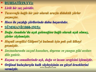 RUHSATİ(19.YY): Lirik bir saz şairidir. Tasavvufa bağlı bir şair olarak aruzla didaktik şiirler yazmıştır. Hece ile yazdığı şiirllerinde daha başarılıdır. SÜMMANİ(1860-1915): Doğu Anadolu’da aşık geleneğine bağlı olarak aşık olmuş, şiirler söylemiştir. Hayali sevgilisi Gülperi’yi bulmak için pek çok ülkeyi gezmiştir. Destanlarında sosyal konuları, deprem ve yangın gibi acıları dile getirir. Koşma ve semailerinde aşk, doğa ve insan sevgisini işlemiştir. Orijinal buluşlarıyla halk söyleyişinin en güzel örneklerini vermiştir. 