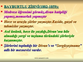 BAYBURTLU ZİHNİ(1802-1859): Medrese öğrenimi görmüş,divan katipliği yapmış,memurluk yapmıştır Hece ve aruzla şiirler yazmıştır.Kaside, gazel ve tahmisler yazmıştır. Asıl ününü, hece ile yazdığı,Divan’ına bile almadığı yergi ve taşlama türündeki şiirleriyle kazanmıştır. Şiirlerini topladığı bir  Divan ’ı ve “ Sergüzeştname ” adlı bir mesnevisi vardır. 