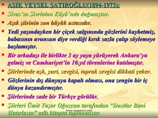AŞIK VEYSEL ŞATIROĞLU(1894-1973): Sivas’ın Sivrialan Köyü’nde doğmuştur. Aşık şiirinin son büyük ustasıdır. Yedi yaşındayken bir çiçek salgınında gözlerini kaybetmiş, babasının avunsun diye verdiği kırık sazla çalıp söylemeye başlamıştır. Bir arkadaşı ile birlikte 3 ay yaya yürüyerek Ankara’ya gelmiş ve Cumhuriyet’in 10.yıl törenlerine katılmıştır. Şiirlerinde aşk, yurt, sevgisi, toprak sevgisi dikkati çeker. Gözlerinin dış dünyaya kapalı olması, ona zengin bir iç dünya kazandırmıştır. Şiirlerinde sade bir Türkçe görülür. Şiirleri Ümit Yaşar Oğuzcan tarafından “Dostlar Beni Hatırlasın” adlı kitapta toplanmıştır. 
