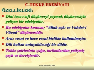 C-TEKKE EDEBİYATI ÖZELLİKLERİ: Dini tasavvufi düşünceyi yaymak düşüncesiyle gelişen bir edebiyattır.  Bu edebiyatın konusu; “ Allah aşkı ve Vahdet-i Vücud ” düşüncesidir.  Aruz vezni ve hece vezni birlikte kullanılmıştır. Dili halkın anlayabileceği bir dildir.  Tekke şairlerinin çoğu, tarikatlardan yetişmiş şeyh ve dervişlerdir. 