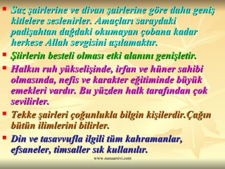Saz şairlerine ve divan şairlerine göre daha geniş kitlelere seslenirler. Amaçları saraydaki padişahtan dağdaki okumayan çobana kadar herkese Allah sevgisini aşılamaktır. Şiirlerin besteli olması etki alanını genişletir. Halkın ruh yükselişinde, irfan ve hüner sahibi olmasında, nefis ve karakter eğitiminde büyük emekleri vardır. Bu yüzden halk tarafından çok sevilirler. Tekke şairleri çoğunlukla bilgin kişilerdir.Çağın bütün ilimlerini bilirler. Din ve tasavvufla ilgili tüm kahramanlar, efsaneler, timsaller sık kullanılır. 