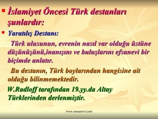 İslamiyet Öncesi Türk destanları şunlardır: Yaratılış Destanı:  Türk ulusunun, evrenin nasıl var olduğu üstüne düşünüşünü,inanışını ve buluşlarını efsanevi bir biçimde anlatır. Bu destanın, Türk boylarından hangisine ait olduğu bilinmemektedir.  W.Radloff tarafından 19.yy.da Altay Türklerinden derlenmiştir. 