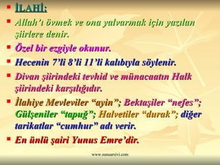 İLAHİ:   Allah’ı övmek ve ona yalvarmak için yazılan şiirlere denir.  Özel bir ezgiyle okunur.  Hecenin 7’li 8’li 11’li kalıbıyla söylenir. Divan şiirindeki tevhid ve münacaatın Halk şiirindeki karşılığıdır.  İlahiye Mevleviler “ayin”;  Bektaşiler “nefes”;   Gülşeniler “tapuğ”;   Halvetiler “durak”;   diğer tarikatlar “cumhur” adı verir. En ünlü şairi Yunus Emre’dir. 