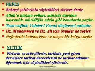 NEFES   Bektaşi şairlerinin söyledikleri şiirlere denir.  Allah’a ulaşma yolları, mürşide duyulan hayranlık, müridliğin adabı gibi konularda yazılır. Tasavvuftaki Vahdet-i Vucud düşüncesi anlatılır.  Hz. Muhammed ve Hz. Ali için övgüler de söyler. Nefeslerde kalenderane ve alaycı bir üslup vardır. NUTUK     Pirlerin ve mürşitlerin, tarikata yeni giren dervişlere tarikat derecelerini ve tarikat adabını öğretmek için söyledikleri şiirlerdir.  