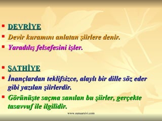 DEVRİYE   Devir kuramını anlatan şiirlere denir.  Yaradılış felsefesini işler. ŞATHİYE   İnançlardan teklifsizce, alaylı bir dille söz eder gibi yazılan şiirlerdir.  Görünüşte saçma sanılan bu şiirler, gerçekte tasavvuf ile ilgilidir. 