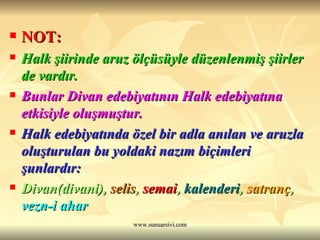 NOT: Halk şiirinde aruz ölçüsüyle düzenlenmiş şiirler de vardır.  Bunlar Divan edebiyatının Halk edebiyatına etkisiyle oluşmuştur.  Halk edebiyatında özel bir adla anılan ve aruzla oluşturulan bu yoldaki nazım biçimleri şunlardır: Divan(divani),  selis ,  semai ,  kalenderi ,  satranç ,  vezn-i ahar 