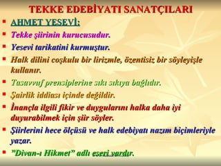 TEKKE EDEBİYATI SANATÇILARI AHMET YESEVİ: Tekke şiirinin kurucusudur. Yesevi tarikatini kurmuştur. Halk dilini coşkulu bir lirizmle, özentisiz bir söyleyişle kullanır. Tasavvuf prensiplerine sıkı sıkıya bağlıdır. Şairlik iddiası içinde değildir. İnançla ilgili fikir ve duygularını halka daha iyi duyurabilmek için şiir söyler. Şiirlerini hece ölçüsü ve halk edebiyatı nazım biçimleriyle yazar. ” Divan-ı Hikmet” adlı eseri vardır. 