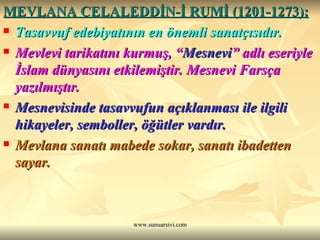 MEVLANA CELALEDDİN-İ RUMİ (1201-1273): Tasavvuf edebiyatının en önemli sanatçısıdır. Mevlevi tarikatını kurmuş, “ Mesnevi ” adlı eseriyle İslam dünyasını etkilemiştir. Mesnevi Farsça yazılmıştır. Mesnevisinde tasavvufun açıklanması ile ilgili hikayeler, semboller, öğütler vardır. Mevlana sanatı mabede sokar, sanatı ibadetten sayar. 