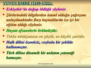 YUNUS EMRE (1249-1322):  Eskişehir’de doğup öldüğü söylenir. Şiirlerindeki bilgilerden ümmî olduğu çağrışımı anlaşılmaktadır.Bazı kaynaklarda ise iyi bir eğitim aldığı söylenir.  Hayatı efsanelerle örülmüştür. Tekke edebiyatının en güçlü, en büyük şairidir. Halk dilini özentisiz, coşkulu bir şekilde kullanmıştır. Türk diline dinamik bir anlatım yeteneği katmıştır. 