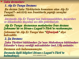 Saka destanları: 1. Alp Er Tunga Destanı: Bu destan Saka Türklerinin komutanı olan Alp Er Tunga(?- mö.624) nın İranlılarla yaptığı savaşlar anlatılır. Destanda Alp Er Tunga’nın kahramanlıkları, başarıları ve ölümünden duyulan acı dile getirilmiştir. Alp Er Tunga  destanının metinlerine İran destanı Şehname’de ve Divan-ı Lugati’t-Türk’te rastlanmıştır.  Şehname’de Alp Er Tunga’dan  “ Efrasiyab ”  diye bahsedilir. 2. Şu Destanı: Saka Türkleri hükümdarı Şu’nun Makedonya hükümdarı İskender’e karşı verdiği mücadeleler (mö.330) anlatılır.  Destanın aslı bulunamamıştır.   Destanla ilgili bilgileri Divan-ı Lugati’t-Türk’te bulmaktayız 