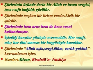Şiirlerinin özünde derin bir Allah ve insan sevgisi, tasavvufa bağlılık görülür.  Şiirlerinde coşkun bir lirizm vardır.Lirik bir şairdir.  Şiirlerinde hem aruz hem de hece vezni kullanılmıştır.  İşlediği konular yönüyle evrenseldir. Her sınıfı, ırkı; her dini sınırsız bir hoşgörüyle kucaklar. Şiirlerinde “ Allah aşkı,sevgi,ölüm, varlık-yokluk ” kavramlarını işler. Eserleri: Divan ,  Risaletü’n- Nushiye 