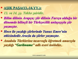 AŞIK PAŞA(13.-14.YY.): 13. ve 14. yy. Tekke şairidir. Bilim dilinin Arapça; şiir dilinin Farsça olduğu bir dönemde bilinçli bir Türkçecilik anlayışıyla şiir yazmıştır. Hece ile yazdığı şiirlerinde Yunus Emre’nin etkisindedir.Aruzla da şiirler yazmıştır. Anadolu Türklerine tasavvufu öğretmek amacıyla yazdığı “ Garibname ” adlı eseri ünlüdür. 