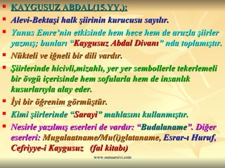 KAYGUSUZ ABDAL(15.YY.): Alevi-Bektaşi halk şiirinin kurucusu sayılır. Yunus Emre’nin etkisinde hem hece hem de aruzla şiirler yazmış; bunları “ Kaygusuz Abdal Divanı ” nda toplamıştır. Nükteli ve iğneli bir dili vardır. Şiirlerinde hicivli,mizahlı, yer yer sembollerle tekerlemeli bir övgü içerisinde hem sofularla hem de insanlık kusurlarıyla alay eder. İyi bir öğrenim görmüştür. Kimi şiirlerinde “ Sarayi ” mahlasını kullanmıştır. Nesirle yazılmış eserleri de vardır: “ Budalaname ”. Diğer eserleri:  Mugalaatname/Mu(i)glataname,   Esrar-ı Huruf ,  Cefriyye-i Kaygusuz  (fal kitabı) 