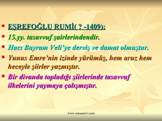 EŞREFOĞLU RUMİ( ? -1409): 15.yy. tasavvuf şairlerindendir. Hacı Bayram Veli’ye derviş ve damat olmuştur. Yunus Emre’nin izinde yürümüş, hem aruz hem heceyle şiirler yazmıştır. Bir divanda topladığı şiirlerinde tasavvuf  ilkelerini yaymaya çalışmıştır. 