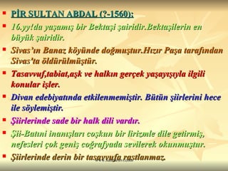 PİR SULTAN ABDAL (?-1560):   16.yy!da yaşamış bir Bektaşi şairidir.Bektaşilerin en büyük şairidir. Sivas’ın Banaz köyünde doğmuştur.Hızır Paşa tarafından Sivas'ta öldürülmüştür.  Tasavvuf,tabiat,aşk ve halkın gerçek yaşayışıyla ilgili konular işler.  Divan edebiyatında etkilenmemiştir. Bütün şiirlerini hece ile söylemiştir. Şiirlerinde sade bir halk dili vardır. Şii-Batıni inanışları coşkun bir lirizmle dile getirmiş, nefesleri çok geniş coğrafyada sevilerek okunmuştur. Şiirlerinde derin bir tasavvufa rastlanmaz. 