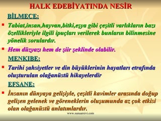 HALK EDEBİYATINDA NESİR BİLMECE: Tabiat,insan,hayvan,bitki,eşya gibi çeşitli varlıkların bazı özellikleriyle ilgili ipuçları verilerek bunların bilinmesine yönelik sorulardır. Hem düzyazı hem de şiir şeklinde olabilir. MENKIBE: Tarihi şahsiyetler ve din büyüklerinin hayatları etrafında oluşturulan olağanüstü hikayelerdir EFSANE: İnsanın dünyaya gelişiyle, çeşitli kavimler arasında doğup gelişen gelenek ve göreneklerin oluşumunda az çok etkisi olan olağanüstü anlatımlardır. 