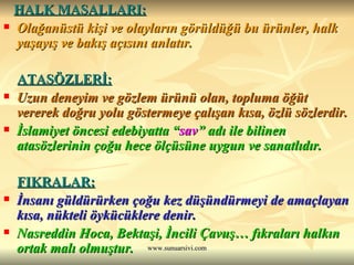 HALK MASALLARI: Olağanüstü kişi ve olayların görüldüğü bu ürünler, halk yaşayış ve bakış açısını anlatır. ATASÖZLERİ: Uzun deneyim ve gözlem ürünü olan, topluma öğüt vererek doğru yolu göstermeye çalışan kısa, özlü sözlerdir. İslamiyet öncesi edebiyatta “ sav ” adı ile bilinen atasözlerinin çoğu hece ölçüsüne uygun ve sanatlıdır. FIKRALAR: İnsanı güldürürken çoğu kez düşündürmeyi de amaçlayan kısa, nükteli öykücüklere denir. Nasreddin Hoca, Bektaşi, İncili Çavuş… fıkraları halkın ortak malı olmuştur. 
