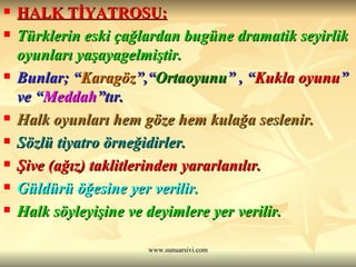 HALK TİYATROSU: Türklerin eski çağlardan bugüne dramatik seyirlik oyunları yaşayagelmiştir. Bunlar; “ Karagöz ”,“ Ortaoyunu ” , “ Kukla oyunu ” ve “ Meddah ”tır. Halk oyunları hem göze hem kulağa seslenir. Sözlü tiyatro örneğidirler. Şive (ağız) taklitlerinden yararlanılır. Güldürü öğesine yer verilir. Halk söyleyişine ve deyimlere yer verilir. 