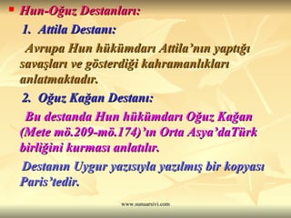 Hun-Oğuz Destanları: 1.  Attila Destanı: Avrupa Hun hükümdarı Attila’nın yaptığı savaşları ve gösterdiği kahramanlıkları anlatmaktadır. 2.  Oğuz Kağan Destanı: Bu destanda Hun hükümdarı Oğuz Kağan (Mete mö.209-mö.174)’ın Orta Asya’daTürk birliğini kurması anlatılır. Destanın Uygur yazısıyla yazılmış bir kopyası Paris’tedir. 