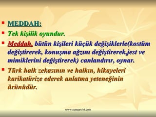 MEDDAH: Tek kişilik oyundur. Meddah,  bütün kişileri küçük değişiklerle(kostüm değiştirerek, konuşma ağzını değiştirerek,jest ve mimiklerini değiştirerek) canlandırır, oynar. Türk halk zekasının ve halkın, hikayeleri karikatürize ederek anlatma yeteneğinin ürünüdür. 