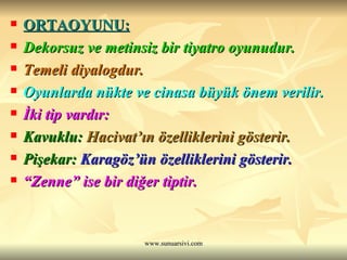 ORTAOYUNU: Dekorsuz ve metinsiz bir tiyatro oyunudur. Temeli diyalogdur. Oyunlarda nükte ve cinasa büyük önem verilir. İki tip vardır: Kavuklu:  Hacivat’ın özelliklerini gösterir. Pişekar:  Karagöz’ün özelliklerini gösterir.   “ Zenne” ise bir diğer tiptir. 