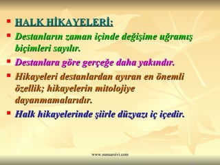 HALK HİKAYELERİ: Destanların zaman içinde değişime uğramış biçimleri sayılır. Destanlara göre gerçeğe daha yakındır. Hikayeleri destanlardan ayıran en önemli özellik; hikayelerin mitolojiye dayanmamalarıdır. Halk hikayelerinde şiirle düzyazı iç içedir. 