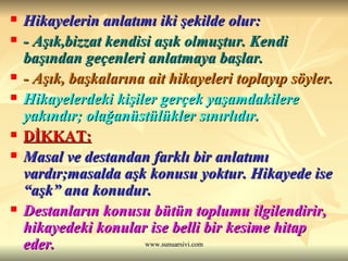 Hikayelerin anlatımı iki şekilde olur: - Aşık,bizzat kendisi aşık olmuştur. Kendi başından geçenleri anlatmaya başlar. - Aşık, başkalarına ait hikayeleri toplayıp söyler. Hikayelerdeki kişiler gerçek yaşamdakilere yakındır; olağanüstülükler sınırlıdır. DİKKAT: Masal ve destandan farklı bir anlatımı vardır;masalda aşk konusu yoktur. Hikayede ise “aşk” ana konudur. Destanların konusu bütün toplumu ilgilendirir, hikayedeki konular ise belli bir kesime hitap eder. 