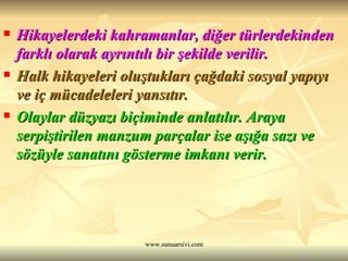 Hikayelerdeki kahramanlar, diğer türlerdekinden farklı olarak ayrıntılı bir şekilde verilir. Halk hikayeleri oluştukları çağdaki sosyal yapıyı ve iç mücadeleleri yansıtır. Olaylar düzyazı biçiminde anlatılır. Araya serpiştirilen manzum parçalar ise aşığa sazı ve sözüyle sanatını gösterme imkanı verir. 