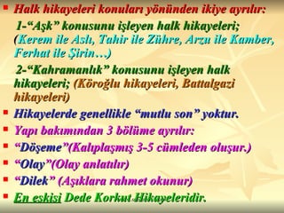 Halk hikayeleri konuları yönünden ikiye ayrılır: 1-“Aşk” konusunu işleyen halk hikayeleri;  ( Kerem ile Aslı, Tahir ile Zühre, Arzu ile Kamber, Ferhat ile Şirin…) 2-“Kahramanlık” konusunu işleyen halk hikayeleri;   (Köroğlu hikayeleri, Battalgazi hikayeleri) Hikayelerde genellikle “mutlu son” yoktur. Yapı bakımından 3 bölüme ayrılır:  “ Döşeme ”(Kalıplaşmış 3-5 cümleden oluşur.)  “ Olay ”(Olay anlatılır)  “ Dilek ” (Aşıklara rahmet okunur) En eskisi  Dede Korkut Hikayeleridir. 
