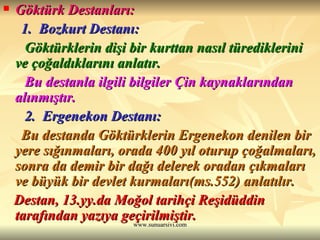 Göktürk Destanları: 1.  Bozkurt Destanı: Göktürklerin dişi bir kurttan nasıl türediklerini ve çoğaldıklarını anlatır.  Bu destanla ilgili bilgiler Çin kaynaklarından alınmıştır. 2.  Ergenekon Destanı:  Bu destanda Göktürklerin Ergenekon denilen bir yere sığınmaları, orada 400 yıl oturup çoğalmaları, sonra da demir bir dağı delerek oradan çıkmaları ve büyük bir devlet kurmaları(ms.552) anlatılır. Destan, 13.yy.da Moğol tarihçi Reşidüddin tarafından yazıya geçirilmiştir. 